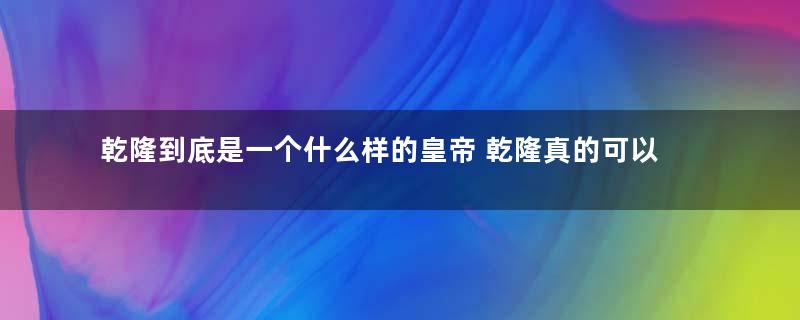 乾隆到底是一个什么样的皇帝 乾隆真的可以歌功颂德吗